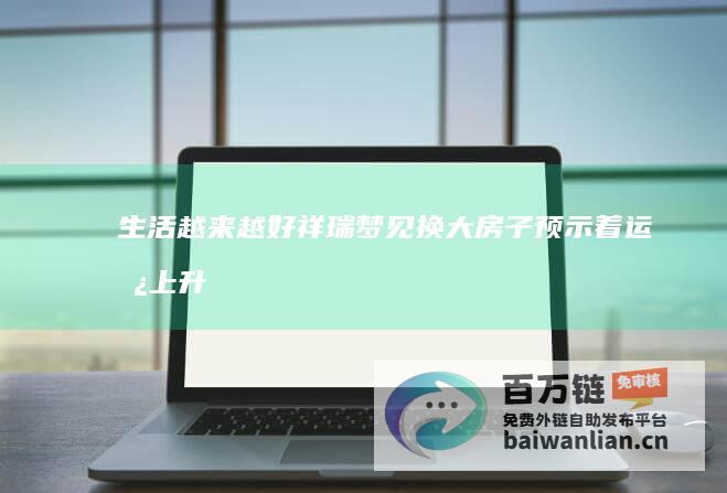 生活越来越好 祥瑞 梦见换大房子 预示着运势上升 (生活越来越好,事业一路小跑)